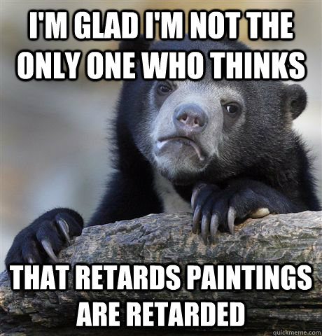 I'm glad i'm not the only one who thinks that retards paintings are retarded  Confession Bear