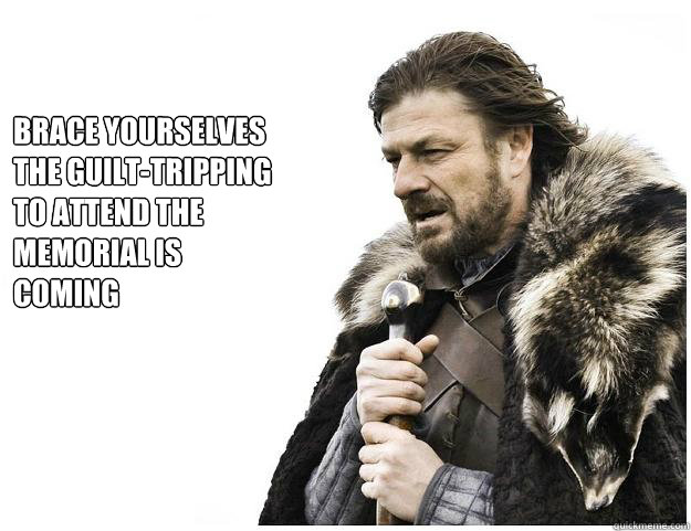 Brace yourselves
the guilt-tripping to attend the memorial is coming - Brace yourselves
the guilt-tripping to attend the memorial is coming  Imminent Ned