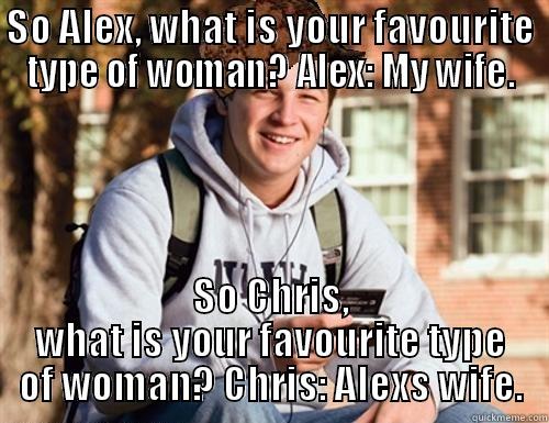 SO ALEX, WHAT IS YOUR FAVOURITE TYPE OF WOMAN? ALEX: MY WIFE. SO CHRIS, WHAT IS YOUR FAVOURITE TYPE OF WOMAN? CHRIS: ALEXS WIFE. College Freshman