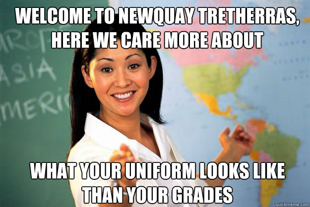 welcome to newquay tretherras, here we care more about what your uniform looks like
than your grades  Unhelpful High School Teacher