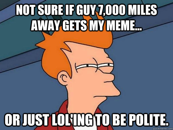 Not sure if guy 7,000 miles away gets my meme... Or just lol'ing to be polite. - Not sure if guy 7,000 miles away gets my meme... Or just lol'ing to be polite.  Not sure Fry