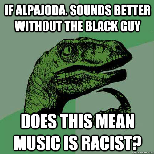 if alpajoda. sounds better without the black guy does this mean music is racist? - if alpajoda. sounds better without the black guy does this mean music is racist?  Philosoraptor