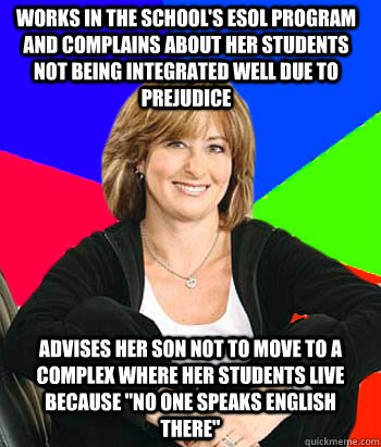 works in the school's ESOL program and complains about her students not being integrated well due to prejudice  advises her son not to move to a complex where her students live because 