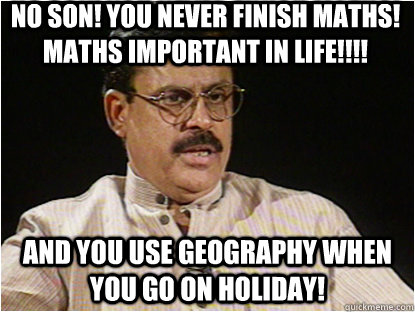 NO SON! You never finish Maths! Maths important in life!!!! And you use Geography when you go on holiday!  Typical Indian Father