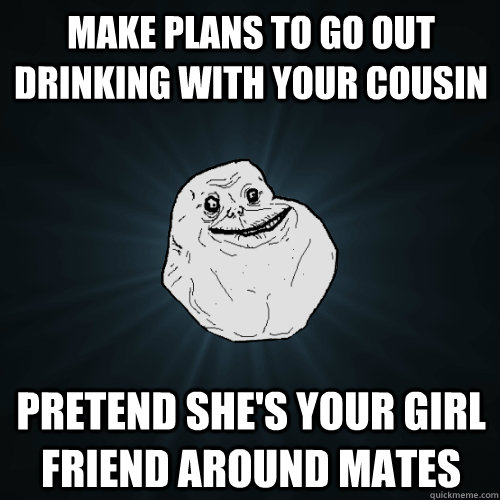 Make plans to go out drinking with your cousin Pretend she's your Girl Friend around mates - Make plans to go out drinking with your cousin Pretend she's your Girl Friend around mates  Forever Alone