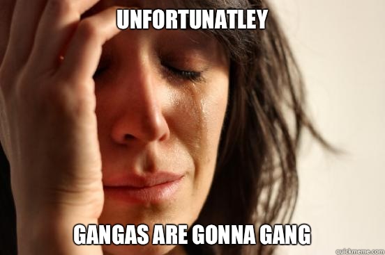 Unfortunatley Gangas are gonna gang  First World Problems