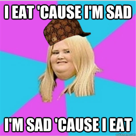 I eat 'cause i'm sad I'm sad 'cause I eat  scumbag fat girl