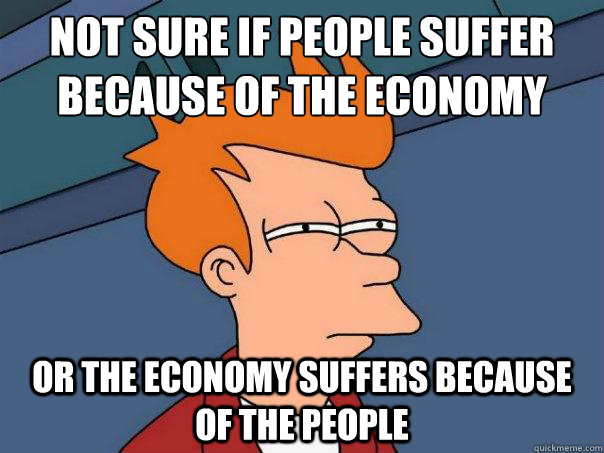 Not sure if people suffer because of the economy or the economy suffers because of the people  Futurama Fry