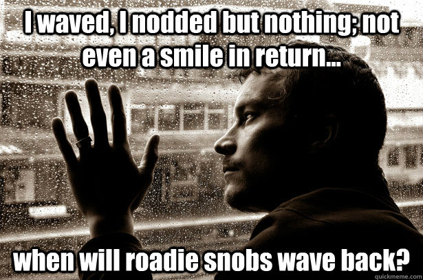 I waved, I nodded but nothing; not even a smile in return... when will roadie snobs wave back?  Over-Educated Problems