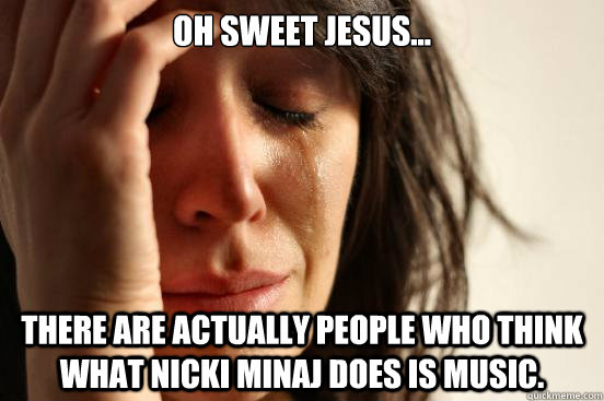 Oh sweet jesus... There are actually people who think what Nicki Minaj does is music.  First World Problems