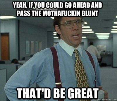 Yeah, if you could go ahead and pass the mothafuckin blunt That'd be great  Bill Lumbergh