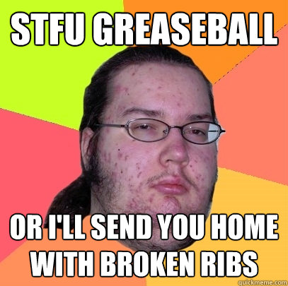 STFU GREASEBALL or i'll send you home with broken ribs  Butthurt Dweller