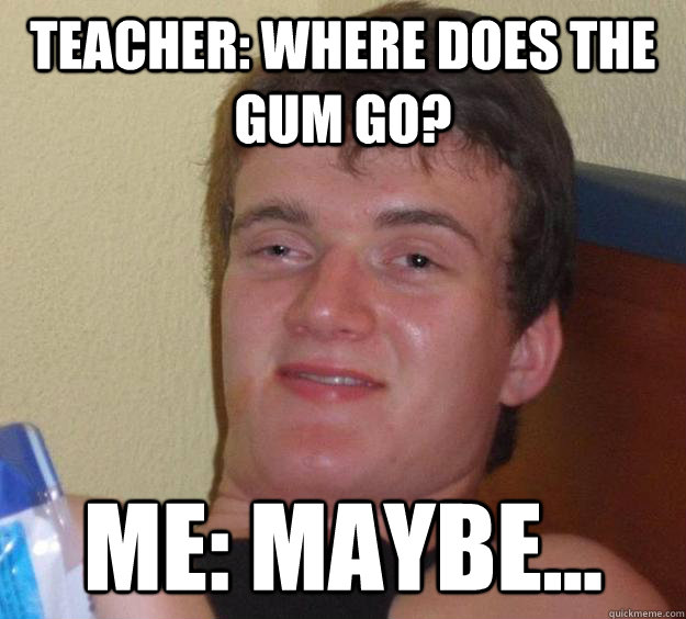 Teacher: Where does the gum go? Me: Maybe...  10 Guy