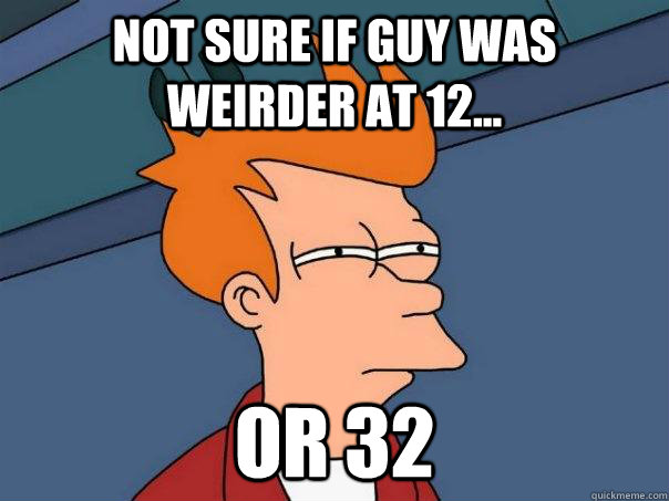 Not sure if guy was weirder at 12... Or 32  Futurama Fry