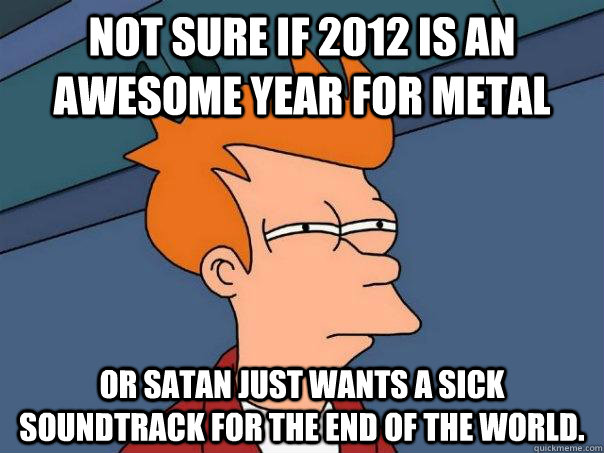 Not sure if 2012 is an awesome year for metal Or Satan just wants a sick soundtrack for the end of the world.  Futurama Fry