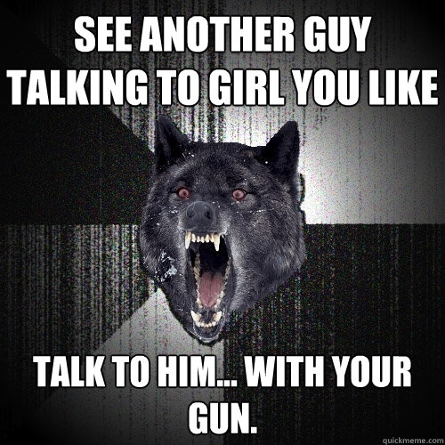 See another guy talking to girl you like Talk to him... with your gun.  Insanity Wolf