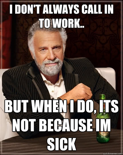 I don't always call in to work.. But When I do, its not because im sick  The Most Interesting Man In The World