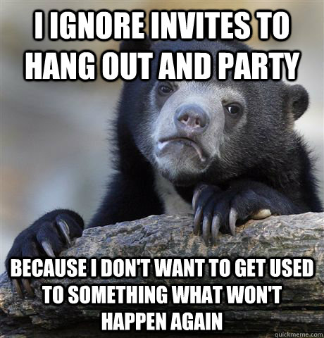 I ignore invites to hang out and party Because I don't want to get used to something what won't happen again - I ignore invites to hang out and party Because I don't want to get used to something what won't happen again  Confession Bear