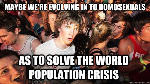 maybe we're evolving in to homosexuals as to solve the world population crisis  Sudden Clarity Clarence