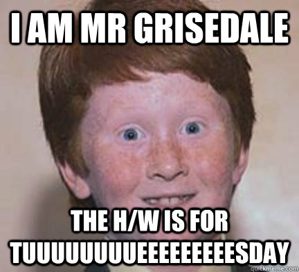 I am Mr Grisedale the h/w is for tuuuuuuuueeeeeeeeesday   Over Confident Ginger