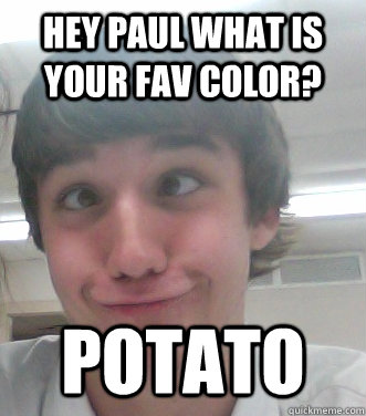 hey paul what is your fav color? POTATO  