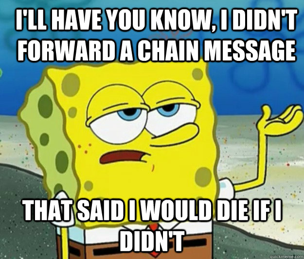 I'll have you know, I didn't forward a chain message that said i would die if i didn't  How tough am I