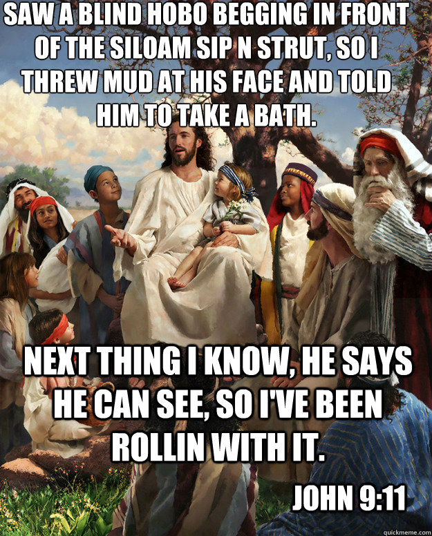 Saw a blind hobo begging in front of the Siloam Sip n Strut, so I threw mud at his face and told him to take a bath. Next thing I know, he says he can see, so I've been rollin with it. John 9:11 - Saw a blind hobo begging in front of the Siloam Sip n Strut, so I threw mud at his face and told him to take a bath. Next thing I know, he says he can see, so I've been rollin with it. John 9:11  Story Time Jesus