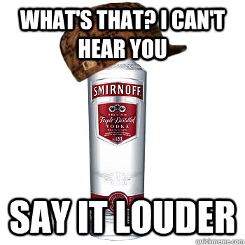 What's that? I can't hear you Say it louder  Scumbag Alcohol