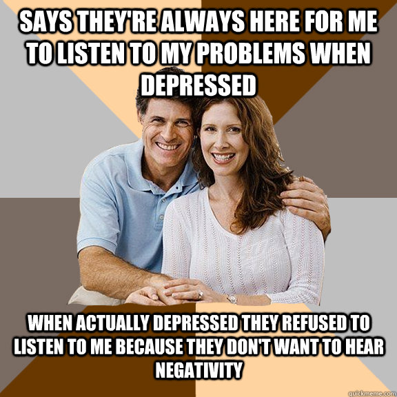 Says they're always here for me to listen to my problems when depressed When actually depressed they refused to listen to me because they don't want to hear negativity  Scumbag Parents