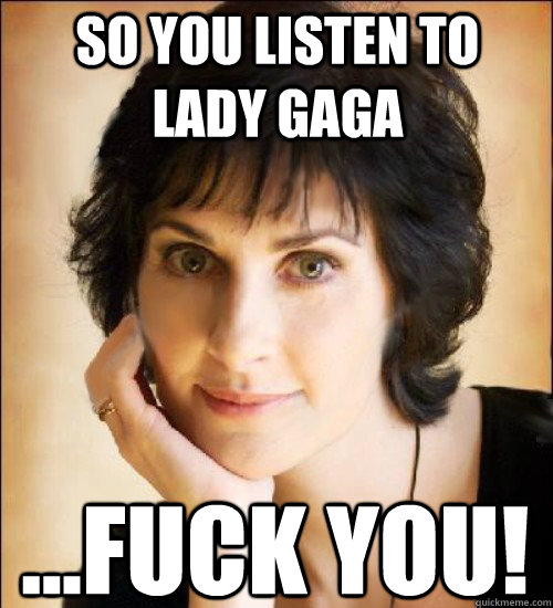 So you Listen to Lady gaga ...Fuck you!  