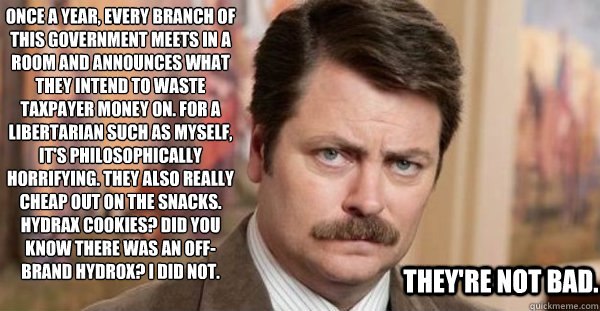 Once a year, every branch of this government meets in a room and announces what they intend to waste taxpayer money on. For a libertarian such as myself, it's philosophically horrifying. They also really cheap out on the snacks. Hydrax cookies? Did you kn  Ron Swanson