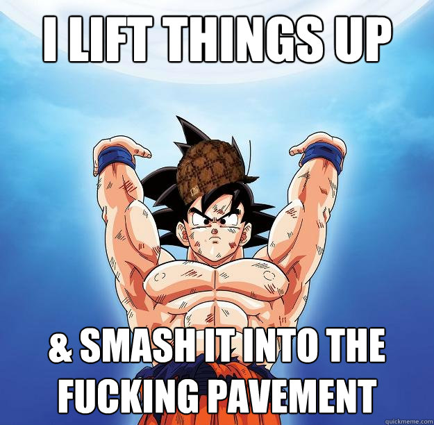 I lift things up & smash it into the fucking pavement  Scumbag Goku