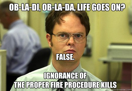 Ob-la-di, Ob-la-da, life goes on? FALSE.  

Ignorance of 
the proper fire procedure kills  Schrute