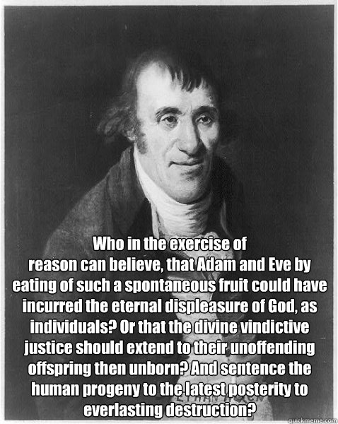 Who in the exercise of
reason can believe, that Adam and Eve by eating of such a spontaneous fruit could have incurred the eternal displeasure of God, as individuals? Or that the divine vindictive justice should extend to their unoffending offspring then  - Who in the exercise of
reason can believe, that Adam and Eve by eating of such a spontaneous fruit could have incurred the eternal displeasure of God, as individuals? Or that the divine vindictive justice should extend to their unoffending offspring then   Misc