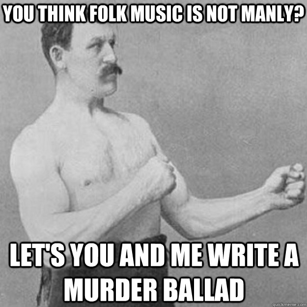 You think Folk Music is not manly? Let's you and me write a murder ballad  overly manly man