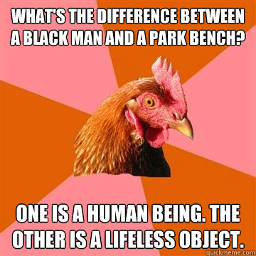 What's the difference between a black man and a park bench? One is a human being. the other is a lifeless object.  Anti-Joke Chicken