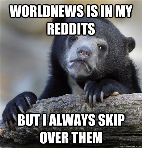 worldnews is in my reddits but i always skip over them  Confession Bear