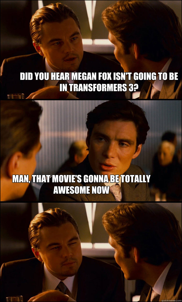 Did you hear Megan Fox isn't going to be in Transformers 3? Man, that movie's gonna be totally awesome now  Inception