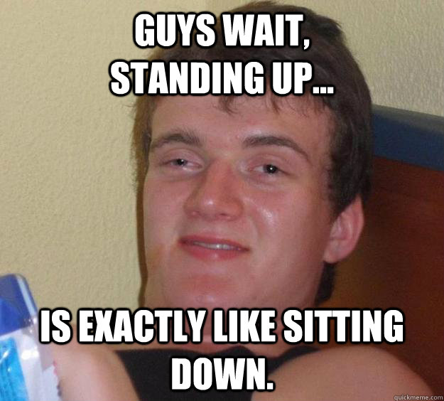 Guys wait,                standing up... Is exactly like sitting down.  10 Guy