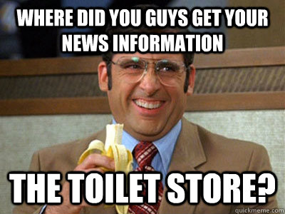 where did you guys get your news information the toilet store? - where did you guys get your news information the toilet store?  Brick Tamland