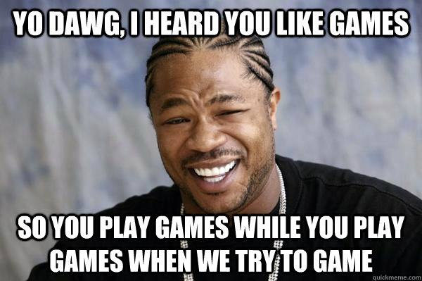 Yo dawg, i heard you like games So you play games while you play games when we try to game  Xibit math