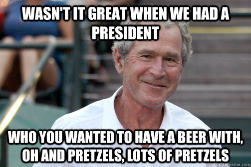 wasn't it great when we had a president who you wanted to have a beer with, oh and pretzels, lots of pretzels  Bush Nostalgia