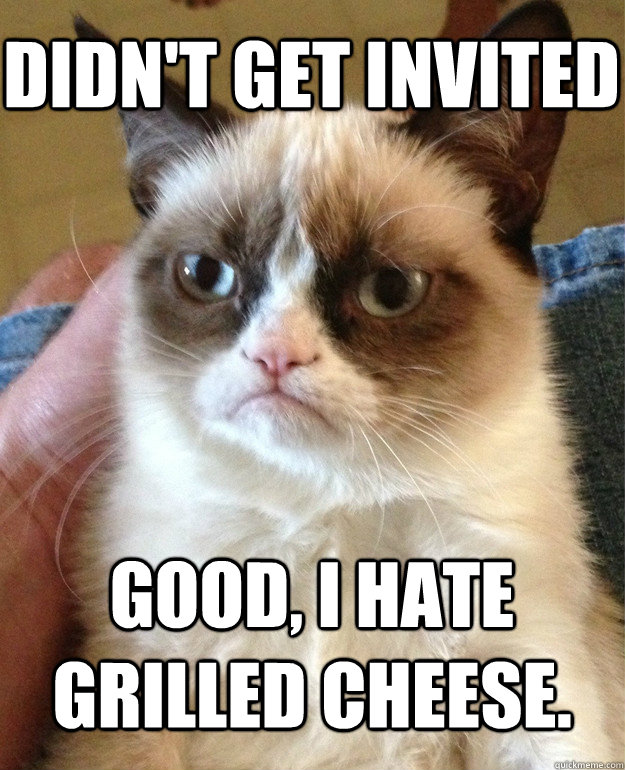 Didn't get invited good, i hate grilled cheese.  Grumpy Cat