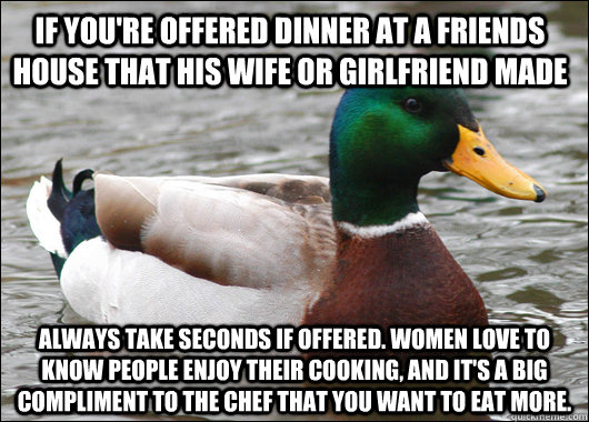 if you're offered dinner at a friends house that his wife or girlfriend made always take seconds if offered. women love to know people enjoy their cooking, and it's a big compliment to the chef that you want to eat more. - if you're offered dinner at a friends house that his wife or girlfriend made always take seconds if offered. women love to know people enjoy their cooking, and it's a big compliment to the chef that you want to eat more.  Actual Advice Mallard