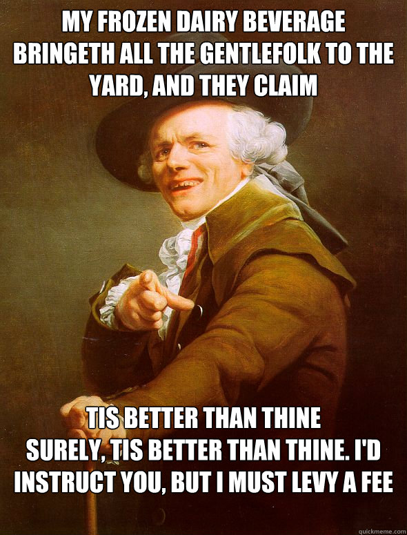 My frozen dairy beverage bringeth all the gentlefolk to the yard, and they claim tis better than thine
Surely, tis better than thine. I'd instruct you, but I must levy a fee  Joseph Ducreux