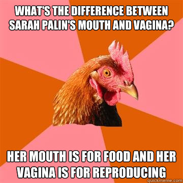 What's the difference between Sarah Palin's mouth and vagina? Her mouth is for food and her vagina is for reproducing - What's the difference between Sarah Palin's mouth and vagina? Her mouth is for food and her vagina is for reproducing  Anti-Joke Chicken