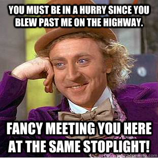 You must be in a hurry since you blew past me on the highway. Fancy meeting you here at the same stoplight!  Condescending Wonka