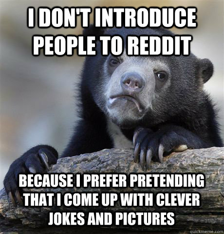 I DON'T INTRODUCE PEOPLE TO REDDIT BECAUSE I PREFER PRETENDING THAT I COME UP WITH CLEVER JOKES AND PICTURES  Confession Bear