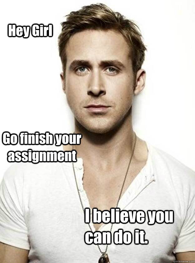 Hey Girl Go finish your assignment I believe you can do it.  Ryan Gosling Hey Girl