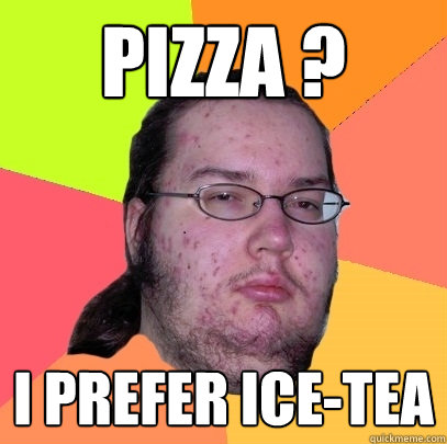 Pizza ? I prefer Ice-tea  Butthurt Dweller